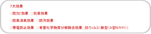 6大効果 ◎防カビ効果 ◎抗菌効果 ◎防臭消臭効果 ◎防汚効果 ◎帯電防止効果 ◎有害化学物質分解除去効果※抗ウィルス(新型(A型N1H1))